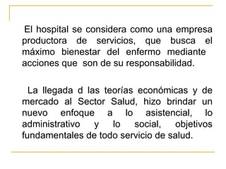 El hospital se considera como una empresa productora de servicios, que busca el máximo bienestar del enfermo mediante  acciones que  son de su responsabilidad. La llegada d las teorías económicas y de mercado al Sector Salud, hizo brindar un nuevo enfoque a lo asistencial, lo administrativo y lo social, objetivos fundamentales de todo servicio de salud. 