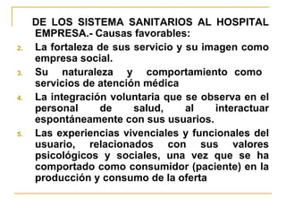 DE LOS SISTEMA SANITARIOS AL HOSPITAL EMPRESA.- Causas favorables: La fortaleza de sus servicio y su imagen como empresa social. Su  naturaleza  y  comportamiento como  servicios de atención médica La integración voluntaria que se observa en el personal de salud, al interactuar espontáneamente con sus usuarios. Las experiencias vivenciales y funcionales del usuario, relacionados con sus valores psicológicos y sociales, una vez que se ha comportado como consumidor (paciente) en la producción y consumo de la oferta 