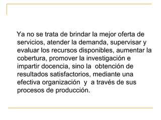 Ya no se trata de brindar la mejor oferta de servicios, atender la demanda, supervisar y evaluar los recursos disponibles, aumentar la cobertura, promover la investigación e impartir docencia, sino la  obtención de resultados satisfactorios, mediante una efectiva organización  y  a través de sus procesos de producción. 