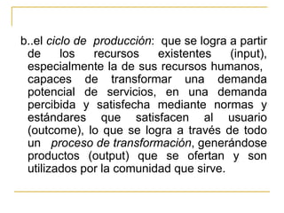b..el  ciclo de  producción :  que se logra a partir de los recursos existentes (input), especialmente la de sus recursos humanos,  capaces de transformar una demanda potencial de servicios, en una demanda percibida y satisfecha mediante normas y estándares que satisfacen al usuario (outcome), lo que se logra a través de todo un  proceso de transformación , generándose productos (output) que se ofertan y son utilizados por la comunidad que sirve. 
