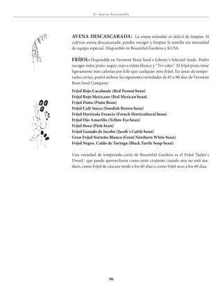 E l Huer to S u stent able
96
AVENA DESCASCARADA: La avena estándar es difícil de limpiar. Si
cultivas avena descascarada, puedes escoger y limpiar la semilla sin necesidad
de equipo especial. Disponible en Bountiful Gardens y KUSA.
FRÍJOL: Disponible en Vermont Bean Seed o Johnny’s Selected Seeds. Podrá
escoger entre pinto, negro, rojo o riñón blanco y “Tri-color”. El fríjol pinto tiene
ligeramente más calorías por kilo que cualquier otro fríjol. En áreas de tempo-
radas cortas, podrá utilizar las siguientes variedades de 85 a 90 días de Vermont
Bean Seed Company:
Fríjol Rojo Cacahuate (Red Peanut bean)
Fríjol Rojo Mexicano (Red Mexican bean)
Fríjol Pinto (Pinto Bean)
Fríjol Café Sueco (Swedish Brown bean)
Fríjol Hortícola Francés (French Horticultural bean)
Fríjol Ojo Amarillo (Yellow Eye bean)
Fríjol Rosa (Pink bean)
Fríjol Ganado de Jacobo (Jacob´s Cattle bean)
Gran Fríjol Norteño Blanco (Great Northern White bean)
Fríjol Negro, Caldo de Tortuga (Black Turtle Soup bean)
Una variedad de temporada corta de Bountiful Gardens es el Fríjol Taylor`s
Dwarf, que puede aprovecharse como ejote crujiente cuando aun no está ma-
duro, como fríjol de cáscara verde a los 60 días o como fríjol seco a los 80 días.
 