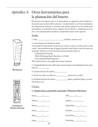 97
Apéndice 3: Otras herramientas para
la planeación del huerto
Conforme te involucres más en la horticultura, te sugerimos reunir toda la in-
formación que necesite sobre tu huerto. Un pluviómetro y un buen termómetro
de temperaturas mínimas y máximas que puedes adquirir en una tienda para
horticultura, te permitirán llevar registros de las lluvias y temperaturas de tu
área. Esta información te ayudará a comprender mejor el año agrícola.
Suelo:
1. Tipo: _________________________(arcilloso, arenoso, etc.)
2. Anexo Reporte de Prueba de Suelo.
Una prueba de suelo puede ser efectiva en cuanto a costo si se tienen cinco o más
camas. Recomendamos que te hagan la prueba, tanto básica como de rastros de
minerales. Nuestro servicio favorito para la prueba de suelos es:
Timberleaf Soil Testing,
39648 Old Spring Road, Murrieta, CA 92563
www.timberleafsoiltesting.com
Pide instrucciones y un equipo para tomar muestras.
3. Antigüedad del área de cultivo (por cuanto tiempo se ha utilizado el área como
huerto): ___________
4. Tamaño del área de cultivo: ___________
5. El área de cultivo se ubica en: ___________ (dirección, ej. SSO)
6. Pendiente del área de cultivo: ___________ (plana, pendiente ligera, con mu-
cho declive, etc.)
Clima:
Enero______/______
Febrero______/______
Marzo______/______
Abril______/______
Mayo______/______
Junio______/______
Julio______/______
Agosto______/______
Septiembre______/______
Octubre______/______
Noviembre______/______
Diciembre______/______
1. Temperaturas promedio mensuales (Mínimas/Máximas)
Pluviómetro
Termómetro
Mínimo-Máximo
 