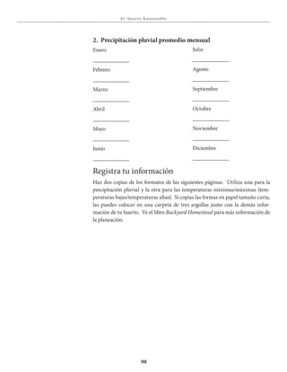 E l Huer to S u stent able
98
Enero
____________
Febrero
____________
Marzo
____________
Abril
____________
Mayo
____________
Junio
____________
2. Precipitación pluvial promedio mensual
Julio
____________
Agosto
____________
Septiembre
____________
Octubre
____________
Noviembre
____________
Diciembre
____________
Registra tu información
Haz dos copias de los formatos de las siguientes páginas. Utiliza una para la
precipitación pluvial y la otra para las temperaturas mínimas/máximas (tem-
peraturas bajas/temperaturas altas). Si copias las formas en papel tamaño carta,
las puedes colocar en una carpeta de tres argollas junto con la demás infor-
mación de tu huerto. Ve el libro Backyard Homestead para más información de
la planeación.
 