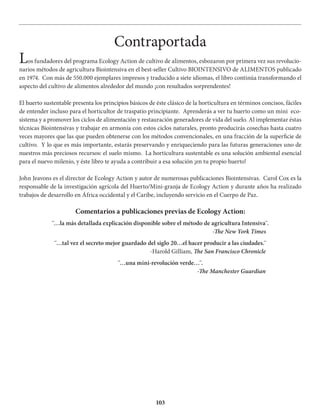 103
Contraportada
Los fundadores del programa Ecology Action de cultivo de alimentos, esbozaron por primera vez sus revolucio-
narios métodos de agricultura Biointensiva en el best-seller Cultivo BIOINTENSIVO de ALIMENTOS publicado
en 1974. Con más de 550.000 ejemplares impresos y traducido a siete idiomas, el libro continúa transformando el
aspecto del cultivo de alimentos alrededor del mundo ¡con resultados sorprendentes!
El huerto sustentable presenta los principios básicos de éste clásico de la horticultura en términos concisos, fáciles
de entender incluso para el horticultor de traspatio principiante. Aprenderás a ver tu huerto como un mini eco-
sistema y a promover los ciclos de alimentación y restauración generadores de vida del suelo. Al implementar éstas
técnicas Biointensivas y trabajar en armonía con estos ciclos naturales, pronto producirás cosechas hasta cuatro
veces mayores que las que pueden obtenerse con los métodos convencionales, en una fracción de la superficie de
cultivo. Y lo que es más importante, estarás preservando y enriqueciendo para las futuras generaciones uno de
nuestros más preciosos recursos: el suelo mismo. La horticultura sustentable es una solución ambiental esencial
para el nuevo milenio, y éste libro te ayuda a contribuir a esa solución ¡en tu propio huerto!
John Jeavons es el director de Ecology Action y autor de numerosas publicaciones Biointensivas. Carol Cox es la
responsable de la investigación agrícola del Huerto/Mini-granja de Ecology Action y durante años ha realizado
trabajos de desarrollo en África occidental y el Caribe, incluyendo servicio en el Cuerpo de Paz.
Comentarios a publicaciones previas de Ecology Action:
¨…la más detallada explicación disponible sobre el método de agricultura Intensiva¨.
-The New York Times
¨…tal vez el secreto mejor guardado del siglo 20…el hacer producir a las ciudades.¨
-Harold Gilliam, The San Francisco Chronicle
¨…una mini-revolución verde…¨.
-The Manchester Guardian
 