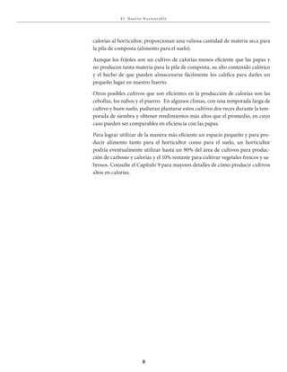 E l Huer to S u stent able
8
calorías al horticultor, proporcionan una valiosa cantidad de materia seca para
la pila de composta (alimento para el suelo).
Aunque los fríjoles son un cultivo de calorías menos eficiente que las papas y
no producen tanta materia para la pila de composta, su alto contenido calórico
y el hecho de que pueden almacenarse fácilmente los califica para darles un
pequeño lugar en nuestro huerto.
Otros posibles cultivos que son eficientes en la producción de calorías son las
cebollas, los nabos y el puerro. En algunos climas, con una temporada larga de
cultivo y buen suelo, pudieran plantarse estos cultivos dos veces durante la tem-
porada de siembra y obtener rendimientos más altos que el promedio, en cuyo
caso pueden ser comparables en eficiencia con las papas.
Para lograr utilizar de la manera más eficiente un espacio pequeño y para pro-
ducir alimento tanto para el horticultor como para el suelo, un horticultor
podría eventualmente utilizar hasta un 90% del área de cultivos para produc-
ción de carbono y calorías y el 10% restante para cultivar vegetales frescos y sa-
brosos. Consulte el Capítulo 9 para mayores detalles de cómo producir cultivos
altos en calorías.
 