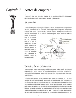 9
Los alimentos y los cultivos para composta crecen mucho mejor si disponen de
más sol. Once horas de sol directo es lo mejor, pero muchas plantas crecen bien
con sólo siete horas. Algunas plantas, como la lechuga, pueden desarrollarse con
tan sólo cuatro horas de sol directo. Sin embargo, la mejor ubicación para las
camas del huerto es
bajo la luz directa
del sol. Recuerda
que el sol de in-
vierno no alcanza
tantos rincones del
huerto como el sol
de verano, y los cul-
tivos de invierno
para composta re-
quieren todo el sol
que sea posible.
Tamaño y forma de las camas
El tamaño y la forma de las camas dependerán, hasta cierto punto, del tamaño
de tu parcela o jardín. Pueden ser circulares, ovaladas, cuadradas, triangulares,
rectangulares o de formas irregulares; pero existen algunos puntos que debe-
mos recordar.
Una cama para producción de alimentos debe medir por lo menos 1m x 1m. Este
tamaño permite que las plantas establezcan un buen micro clima justo sobre el
suelo, y que se cree un área importante para que las raíces y microorganismos
se desarrollen bajo la superficie del suelo. El que existan buenas condiciones en
estas dos áreas, alienta el crecimiento saludable de las plantas, ya que no debes
caminar sobre las camas una vez que hayan sido preparadas (a menos que utilices
una tabla para excavar para distribuir tu peso y evitar que el suelo se compacte),
necesitarás alcanzar fácilmente todas las partes de la cama desde los pasillos. El an-
Antes de empezarCapítulo 2
El primer paso para convertir tu patio en un huerto productivo y sustentable
es pensar en las camas: su ubicación, tamaño y orientación.
Sol y sombra
Excellente ubicación
Buena ubicación
Mala ubicación
Sol en invierno
(al medio día)
Sol en verano
(al medio día)
Sol en invierno
(al atardecer)
Sol en invierno
(al amanecer)
Sol en verano
(al amanecer)
Sol en verano
(al atardecer)
NorteSur
Oeste
Este
 