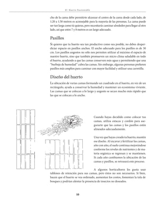 E l Huer to S u stent able
10
cho de la cama debe permitirte alcanzar el centro de la cama desde cada lado, de
1.20 a 1.50 metros es aconsejable para la mayoría de las personas. La cama puede
ser tan larga como tú quieras, pero necesitarás caminar alrededor para llegar al otro
lado, así que entre 7 y 8 metros es un largo adecuado.
Pasillos
Si quieres que tu huerto sea tan productivo como sea posible, no debes desper-
diciar espacio en pasillos anchos. El ancho adecuado para los pasillos es de 30
cm. Los pasillos angostos no sólo nos permiten utilizar al máximo el espacio de
nuestro huerto, sino que también promueven un micro clima saludable en todo
el huerto, ayudando a que las camas conserven más agua y permitiendo que una
“burbuja de humedad” cubra las camas. Sin embargo, algunas personas prefieren
pasillos más amplios para caminar con mayor facilidad y utilizar una carretilla.
Diseño del huerto
La ubicación de varias camas formando un cuadrado en el huerto, en vez de un
rectángulo, ayuda a conservar la humedad y mantener un ecosistema viviente.
Las camas que se colocan a lo largo y angosto se secan mucho más rápido que
las que se colocan a lo ancho.
Cuando hayas decidido como colocar tus
camas, utiliza estacas y cordón para ase-
gurarte que las camas y los pasillos estén
alineados adecuadamente.
Una vez que hayas creado tu huerto, mantén
ese diseño. Al excavar y fertilizar las camas,
año con año, el suelo continua mejorándose
conforme los niveles de nutrientes y de ma-
teria orgánica se regresan y se mantienen.
Si cada año cambiamos la ubicación de las
camas y pasillos, se retrasará este proceso.
A algunos horticultores les gusta usar
tablones de retención para sus camas, pero éstos no son necesarios. Si bien,
hacen que el huerto se vea ordenado, aumentan los costos, fomentan la tala de
bosques y podrían alentar la presencia de insectos no deseados.
 