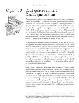 E l Huer to S u stent able
14
¿Qué quieres comer?
Decide qué cultivar
En los siguientes capítulos, describiremos el proceso de cómo cultivar tu pri-
mera cama Biointensiva. La selección de cultivos que sugerimos para esta pri-
mera cama está basada en una selección de vegetales. También proponemos un
área para cada cultivo que puede dar rendimientos de hasta dos terceras partes
del promedio de vegetales que una persona consume por año en los Estados
Unidos. En la tabla 3.1 encontrarás la lista de estos cultivos y del área sugerida
para su siembra. En el Capítulo 7 encontrarás las instrucciones de cómo cul-
tivar. Pero por ahora sólo nos gustaría presentarte los cultivos y las técnicas
que recomendamos. Conforme aumente tu experiencia, querrás agregar otros
cultivos y experimentar con las áreas de siembra de cada uno.
La tabla 3.1 compara los rendimientos Biointensivos de cada uno de los culti-
vos sugeridos, con los rendimientos promedio a nivel nacional (EE.UU.) que se
obtienen con los métodos agrícolas convencionales². La columna A muestra la
cantidad de cada uno de los vegetales que consume frescos una persona en los
Estados Unidos anualmente. La columna B nos indica cuánto produce la agri-
cultura comercial en los Estados Unidos en 10 metros cuadrados. Como podrás
observar en la columna C, una cama Biointensiva de 10 m² (dependiendo de las
habilidades del horticultor) puede fácilmente duplicar o triplicar los rendimien-
tos por la misma área de suelo. Finalmente, conforme tu experiencia y el suelo
mejoren, los rendimientos serán de hasta 10 o 20 veces mayores a los rendimien-
tos promedio en Estados Unidos.
Como vimos en el Capítulo 1, los cultivos calóricos deben ser una parte impor-
tante en nuestro régimen alimenticio y estos junto con los cultivos de carbono
deberían constituir el 90% del área de cultivo de nuestro huerto, dedicando el
10% restante a los vegetales. Si logras equilibrar los cultivos en tu huerto de esta
manera, al final, el huerto te proveerá de todas las calorías, vitaminas, minera-
les y otros nutrientes que necesitas. Como una introducción a los cultivos de
calorías hemos incluido papas y cebollas en tu primera cama Biointensiva, y
sugerimos una cama adicional, quizás en el segundo año, para cultivar trigo y
avena sin cáscara durante la temporada de frío y fríjol durante la época de calor
(ver Capítulo 9).
Capítulo 3
os rendimientos promedio de América Latina varían mucho por país. Es mejor hacer investigaciones individuales
con los productores de tu zona. Otras fuentes de información pueden ser el Ministerio de Agricultura o las universi-
dades. Las estadísticas anuales de la FAO también proporciona información en sus estadísticas anuales, disponibles
en formato digital en su sitio web y otras publicaciones..
zanahorias
Guisantes
rÁbanos
semillas
illas
 