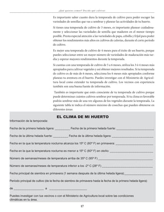 17
¿Qué qu ieres comer? Decide qué c u lt iva r
EL CLIMA DE MI HUERTO
Información de la temporada:
Fecha de la primera helada ligera: ________ Fecha de la primera helada fuerte: ____________________
Fecha de la última helada fuerte: ________ Fecha de la última helada ligera: ______________________
Fecha en la que la temperatura nocturna alcanza los 15º C (60º F) en primavera: ____________________
Fecha en la que la temperatura nocturna es menor a 15º C (60º F) en otoño: _______________________
Número de semanas/meses de temperatura arriba de 35º C (95º F) _____________________________
Número de semanas/meses de temperatura inferior a los -2º C (28º F) ___________________________
Fecha principal de siembra en primavera (1 semana después de la última helada ligera):_______________
Período principal de cultivo (de la fecha de siembra de primavera hasta la fecha de la primera helada ligera):
de ________________ a ____________________
Puedes investigar con tus vecinos o con el Ministerio de Agricultura local sobre las condiciones
climáticas en tu área.
Es importante saber cuanto dura la temporada de cultivo para poder escoger las
variedades de semillas que vas a sembrar y planear las actividades de tu huerto.
Si tienes una temporada de cultivo de 3 meses, es importante planear cuidadosa-
mente y seleccionar las variedades de semilla que maduren en el menor tiempo
posible. Presta especial atención a las variedades de papa, cebolla y fríjol para poder
obtener los rendimientos más altos en cultivos de calorías, durante el corto período
de cultivo.
Es mejor una temporada de cultivo de 4 meses para el éxito de un huerto, porque
puedes seleccionar entre un mayor número de variedades de maduración más tar-
día y esperar mayores rendimientos durante la temporada.
Si cuentas con una temporada de cultivo de 5 a 6 meses, utiliza los 3 ό 4 meses más
apropiados para cultivar vegetales y así obtener mejores resultados. Si tu temporada
de cultivo es de más de 6 meses, selecciona los 6 meses más apropiados conforme
planeas tu aventura en el huerto. Puedes investigar con el Ministerio de Agricul-
tura local como extender tu temporada de cultivo. Los vecinos con experiencia
también son una buena fuente de información.
También es importante que estés consciente de tu temporada de cultivo porque
puede determinar cuántos cultivos sembrar por temporada. Si tu clima es favorable
podrás sembrar más de una vez algunos de los vegetales durante la temporada. La
siguiente tabla te indica el número máximo de cosechas que pueden obtenerse en
diferentes áreas:
 