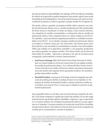 19
¿Qué qu ieres comer? Decide qué c u lt iva r
fácil dar por hecho su disponibilidad. Sin embargo, el 92% de todas las variedades
de cultivos en la agricultura pueden desaparecer muy pronto, según la tasa actual
de pérdida de diversidad genética. Una de las mejores maneras de conservar la di-
versidad de las plantas es cultivar y guardar tu propia semilla (Ve el Capítulo 12).
Para poder cultivar y guardar tus propias semillas, debes comenzar con semi-
llas de polinización abierta; esto es, semillas producidas por flores polinizadas
de forma natural y sencilla por el viento, las abejas y otros insectos silvestres.
Las compañías de semillas recomendadas a continuación ofrecen semillas de
polinización abierta. Estas compañías hacen un valioso trabajo en los EE.UU.
Ver Apéndice 1 para una lista de compañías proveedoras y variedades recomen-
dadas en los EE.UU. Es un desafío conseguir semillas de polinización abierta
no tratadas en América Latina por vías comerciales. Para formar parte activa
de la solución a esta necesidad, te recomendamos consultar a las universidades,
ONGs que trabajan en la agricultura sostenible y a los pequeños productores
que todavía guardan sus propias semillas. Otra buena fuente son las ferias de
intercambio de semillas. Aprovecha o promueve este tipo de iniciativas para
conseguirlas, intercambiarlas e incluso comercializarlas.3
•	 Seed Savers Exchange (SSE) (3076 North Winn Road, Decorah IA 52101)
hace un valioso trabajo en el área de conservación de una amplia variedad
de semillas de polinización abierta. Su 5ª edición del libro Garden Seed In-
ventory (Inventario de semillas del huerto) contiene muy buena infomación
acerca de muchos más vegetales de los que puedas nombrar. Sus miembros
pueden intercambiar semillas.
•	 Bountiful Gardens, un proyecto de Ecology Action ha integrado una cole-
cción de semillas para facilitar tu trabajo al inicio (ver el Apéndice 1). Un
paquete de semillas de Bountiful Gardens contiene suficientes semillas pa-
ra sembrar una cama de 10 m², a menos que se indique lo contrario, lo que
facilita la planeación.
Sería imposible incluir en este libro cada una de las buenas compañías de semi-
llas. (Una buena compañía es aquella que vende sólo semillas con un alto rango
de germinación, que produce plantas saludables y vigorosas, y que se especializa
en, o al menos enfatiza, las variedades de polinización abierta.) Las que sugeri-
mos en el Apéndice 2 son para ayudarte en la selección inicial de las variedades
de polinización abierta. Para obtener la lista de direcciones de las compañías de
semillas que te recomendamos, consulta el Apéndice 1.
3 Datos tomados de Cultivo BIOINTENSIVO de ALIMENTOS, 6ta edición, 2002.
Estamos en el proceso de compilar fuentes de semillas de polinización abierta en América Latina. Si tienes alguna
recomendación, te invitamos a participar haciéndonos llegar tus sugerencias a nuestra página web a contact@grow-
biointensive.org o a ecopolac@aol.com
 