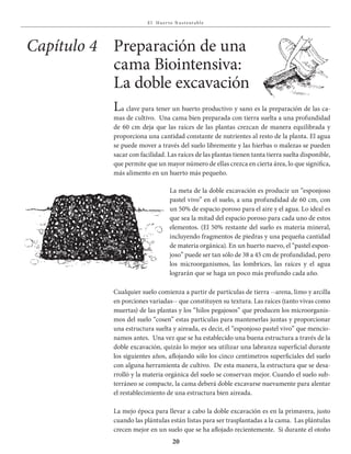 E l Huer to S u stent able
20
La meta de la doble excavación es producir un “esponjoso
pastel vivo” en el suelo, a una profundidad de 60 cm, con
un 50% de espacio poroso para el aire y el agua. Lo ideal es
que sea la mitad del espacio poroso para cada uno de estos
elementos. (El 50% restante del suelo es materia mineral,
incluyendo fragmentos de piedras y una pequeña cantidad
de materia orgánica). En un huerto nuevo, el “pastel espon-
joso” puede ser tan sólo de 38 a 45 cm de profundidad, pero
los microorganismos, las lombrices, las raíces y el agua
lograrán que se haga un poco más profundo cada año.
Capítulo 4 Preparación de una
cama Biointensiva:
La doble excavación
La clave para tener un huerto productivo y sano es la preparación de las ca-
mas de cultivo. Una cama bien preparada con tierra suelta a una profundidad
de 60 cm deja que las raíces de las plantas crezcan de manera equilibrada y
proporciona una cantidad constante de nutrientes al resto de la planta. El agua
se puede mover a través del suelo libremente y las hierbas o malezas se pueden
sacar con facilidad. Las raíces de las plantas tienen tanta tierra suelta disponible,
que permite que un mayor número de ellas crezca en cierta área, lo que significa,
más alimento en un huerto más pequeño.
Cualquier suelo comienza a partir de partículas de tierra --arena, limo y arcilla
en porciones variadas-- que constituyen su textura. Las raíces (tanto vivas como
muertas) de las plantas y los “hilos pegajosos” que producen los microorganis-
mos del suelo “cosen” estas partículas para mantenerlas juntas y proporcionar
una estructura suelta y aireada, es decir, el “esponjoso pastel vivo” que mencio-
namos antes. Una vez que se ha establecido una buena estructura a través de la
doble excavación, quizás lo mejor sea utilizar una labranza superficial durante
los siguientes años, aflojando sólo los cinco centímetros superficiales del suelo
con alguna herramienta de cultivo. De esta manera, la estructura que se desa-
rrolló y la materia orgánica del suelo se conservan mejor. Cuando el suelo sub-
terráneo se compacte, la cama deberá doble excavarse nuevamente para alentar
el restablecimiento de una estructura bien aireada.
La mejo época para llevar a cabo la doble excavación es en la primavera, justo
cuando las plántulas están listas para ser trasplantadas a la cama. Las plántulas
crecen mejor en un suelo que se ha aflojado recientemente. Si durante el otoño
 