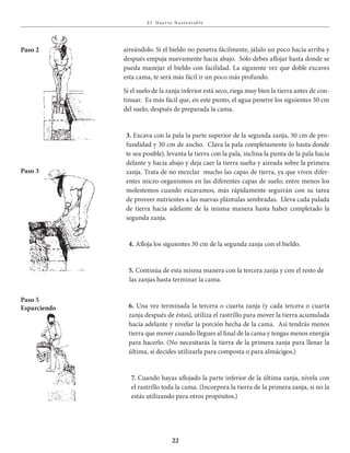 E l Huer to S u stent able
22
aireándolo. Si el bieldo no penetra fácilmente, jálalo un poco hacia arriba y
después empuja nuevamente hacia abajo. Sólo debes aflojar hasta donde se
pueda manejar el bieldo con facilidad. La siguiente vez que doble excaves
esta cama, te será más fácil ir un poco más profundo.
Si el suelo de la zanja inferior está seco, riega muy bien la tierra antes de con-
tinuar. Es más fácil que, en este punto, el agua penetre los siguientes 30 cm
del suelo, después de preparada la cama.
3. Excava con la pala la parte superior de la segunda zanja, 30 cm de pro-
fundidad y 30 cm de ancho. Clava la pala completamente (o hasta donde
te sea posible), levanta la tierra con la pala, inclina la punta de la pala hacia
delante y hacia abajo y deja caer la tierra suelta y aireada sobre la primera
zanja. Trata de no mezclar mucho las capas de tierra, ya que viven difer-
entes micro-organismos en las diferentes capas de suelo; entre menos los
molestemos cuando excavamos, más rápidamente seguirán con su tarea
de proveer nutrientes a las nuevas plántulas sembradas. Lleva cada palada
de tierra hacia adelante de la misma manera hasta haber completado la
segunda zanja.
4. Afloja los siguientes 30 cm de la segunda zanja con el bieldo.
5. Continúa de esta misma manera con la tercera zanja y con el resto de
las zanjas hasta terminar la cama.
6. Una vez terminada la tercera o cuarta zanja (y cada tercera o cuarta
zanja después de éstas), utiliza el rastrillo para mover la tierra acumulada
hacia adelante y nivelar la porción hecha de la cama. Así tendrás menos
tierra que mover cuando llegues al final de la cama y tengas menos energía
para hacerlo. (No necesitarás la tierra de la primera zanja para llenar la
última, si decides utilizarla para composta o para almácigos.)
7. Cuando hayas aflojado la parte inferior de la última zanja, nivela con
el rastrillo toda la cama. (Incorpora la tierra de la primera zanja, si no la
estás utilizando para otros propósitos.)
Paso 3
Paso 2
Paso 5
Esparciendo
 