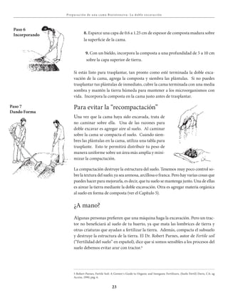 23
Prepa r aciÓn de u na c a ma Bioi ntensiva : L a doble exc avaciÓn
Paso 7
Dando Forma
8. Esparce una capa de 0.6 a 1.25 cm de espesor de composta madura sobre
la superficie de la cama.
9. Con un bieldo, incorpora la composta a una profundidad de 5 a 10 cm
sobre la capa superior de tierra.
Si estás listo para trasplantar, tan pronto como esté terminada la doble exca-
vación de la cama, agrega la composta y siembra las plántulas. Si no puedes
trasplantar tus plántulas de inmediato, cubre la cama terminada con una media
sombra y mantén la tierra húmeda para mantener a los microorganismos con
vida. Incorpora la composta en la cama justo antes de trasplantar.
Para evitar la “recompactación”
Una vez que la cama haya sido excavada, trata de
no caminar sobre ella. Una de las razones para
doble excavar es agregar aire al suelo. Al caminar
sobre la cama se compacta el suelo. Cuando siem-
bres las plántulas en la cama, utiliza una tabla para
trasplante. Esto te permitirá distribuir tu peso de
manera uniforme sobre un área más amplia y mini-
mizar la compactación.
La compactación destruye la estructura del suelo. Tenemos muy poco control so-
bre la textura del suelo; ya sea arenosa, arcillosa o franca. Pero hay varias cosas que
puedes hacer para mejorarla, es decir, que tu suelo se mantenga junto. Una de ellas
es airear la tierra mediante la doble excavación. Otra es agregar materia orgánica
al suelo en forma de composta (ver el Capítulo 5).
¿A mano?
Algunas personas prefieren que una máquina haga la excavación. Pero un trac-
tor no beneficiará al suelo de tu huerto, ya que mata las lombrices de tierra y
otras criaturas que ayudan a fertilizar la tierra. Además, compacta el subsuelo
y destruye la estructura de la tierra. El Dr. Robert Parnes, autor de Fertile soil
(“Fertilidad del suelo” en español), dice que si somos sensibles a los procesos del
suelo debemos evitar arar con tractor.5
Paso 6
Incorporando
5 Robert Parnes, Fertile Soil: A Grower´s Guide to Organic and Inorganic Fertilizers, (Suelo Fértil) Davis, CA: ag
Access, 1990, pág. 6.
 