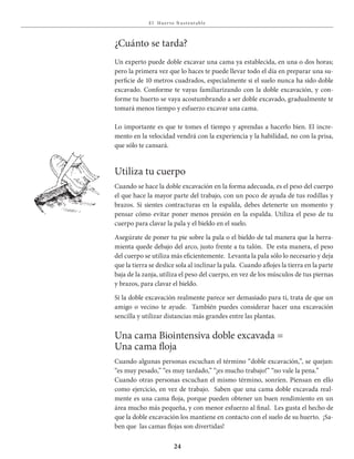 E l Huer to S u stent able
24
¿Cuánto se tarda?
Un experto puede doble excavar una cama ya establecida, en una o dos horas;
pero la primera vez que lo haces te puede llevar todo el día en preparar una su-
perficie de 10 metros cuadrados, especialmente si el suelo nunca ha sido doble
excavado. Conforme te vayas familiarizando con la doble excavaciόn, y con-
forme tu huerto se vaya acostumbrando a ser doble excavado, gradualmente te
tomará menos tiempo y esfuerzo excavar una cama.
Lo importante es que te tomes el tiempo y aprendas a hacerlo bien. El incre-
mento en la velocidad vendrá con la experiencia y la habilidad, no con la prisa,
que sόlo te cansará.
Utiliza tu cuerpo
Cuando se hace la doble excavación en la forma adecuada, es el peso del cuerpo
el que hace la mayor parte del trabajo, con un poco de ayuda de tus rodillas y
brazos. Si sientes contracturas en la espalda, debes detenerte un momento y
pensar cómo evitar poner menos presión en la espalda. Utiliza el peso de tu
cuerpo para clavar la pala y el bieldo en el suelo.
Asegúrate de poner tu pie sobre la pala o el bieldo de tal manera que la herra-
mienta quede debajo del arco, justo frente a tu talón. De esta manera, el peso
del cuerpo se utiliza más eficientemente. Levanta la pala sólo lo necesario y deja
que la tierra se deslice sola al inclinar la pala. Cuando aflojes la tierra en la parte
baja de la zanja, utiliza el peso del cuerpo, en vez de los músculos de tus piernas
y brazos, para clavar el bieldo.
Si la doble excavación realmente parece ser demasiado para ti, trata de que un
amigo o vecino te ayude. También puedes considerar hacer una excavación
sencilla y utilizar distancias más grandes entre las plantas.
Una cama Biointensiva doble excavada =
Una cama floja
Cuando algunas personas escuchan el término “doble excavación,”, se quejan:
“es muy pesado,” “es muy tardado,” “¡es mucho trabajo!” “no vale la pena.”
Cuando otras personas escuchan el mismo término, sonríen. Piensan en ello
como ejercicio, en vez de trabajo. Saben que una cama doble excavada real-
mente es una cama floja, porque pueden obtener un buen rendimiento en un
área mucho más pequeña, y con menor esfuerzo al final. Les gusta el hecho de
que la doble excavación los mantiene en contacto con el suelo de su huerto. ¡Sa-
ben que las camas flojas son divertidas!
 