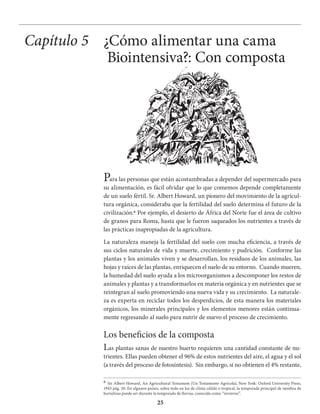 25
Para las personas que están acostumbradas a depender del supermercado para
su alimentación, es fácil olvidar que lo que comemos depende completamente
de un suelo fértil. Sr. Albert Howard, un pionero del movimiento de la agricul-
tura orgánica, consideraba que la fertilidad del suelo determina el futuro de la
civilización.6 Por ejemplo, el desierto de África del Norte fue el área de cultivo
de granos para Roma, hasta que le fueron saqueados los nutrientes a través de
las prácticas inapropiadas de la agricultura.
La naturaleza maneja la fertilidad del suelo con mucha eficiencia, a través de
sus ciclos naturales de vida y muerte, crecimiento y pudrición. Conforme las
plantas y los animales viven y se desarrollan, los residuos de los animales, las
hojas y raíces de las plantas, enriquecen el suelo de su entorno. Cuando mueren,
la humedad del suelo ayuda a los microorganismos a descomponer los restos de
animales y plantas y a transformarlos en materia orgánica y en nutrientes que se
reintegran al suelo promoviendo una nueva vida y su crecimiento. La naturale-
za es experta en reciclar todos los desperdicios, de esta manera los materiales
orgánicos, los minerales principales y los elementos menores están continua-
mente regresando al suelo para nutrir de nuevo el proceso de crecimiento.
Los beneficios de la composta
Las plantas sanas de nuestro huerto requieren una cantidad constante de nu-
trientes. Ellas pueden obtener el 96% de estos nutrientes del aire, el agua y el sol
(a través del proceso de fotosíntesis). Sin embargo, si no obtienen el 4% restante,
Capítulo 5 ¿Cómo alimentar una cama
Biointensiva?: Con composta
6 Sir Albert Howard, An Agricultural Testament (Un Testamento Agrícola), New York: Oxford University Press,
1943 pág. 20. En algunos países, sobre todo en los de clima cálido o tropical, la temporada principal de siembra de
hortalizas puede ser durante la temporada de lluvias, conocida como “invierno”.
 