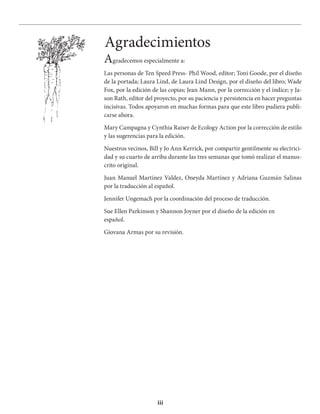 iii
Agradecemos especialmente a:
Las personas de Ten Speed Press- Phil Wood, editor; Toni Goode, por el diseño
de la portada; Laura Lind, de Laura Lind Design, por el diseño del libro; Wade
Fox, por la edición de las copias; Jean Mann, por la corrección y el índice; y Ja-
son Rath, editor del proyecto, por su paciencia y persistencia en hacer preguntas
incisivas. Todos apoyaron en muchas formas para que este libro pudiera publi-
carse ahora.
Mary Campagna y Cynthia Raiser de Ecology Action por la corrección de estilo
y las sugerencias para la edición.
Nuestros vecinos, Bill y Jo Ann Kerrick, por compartir gentilmente su electrici-
dad y su cuarto de arriba durante las tres semanas que tomó realizar el manus-
crito original.
Juan Manuel Martínez Valdez, Oneyda Martínez y Adriana Guzmán Salinas
por la traducción al español.
Jennifer Ungemach por la coordinación del proceso de traducción.
Sue Ellen Parkinson y Shannon Joyner por el diseño de la edición en
español.
Giovana Armas por su revisión.
Agradecimientos
 