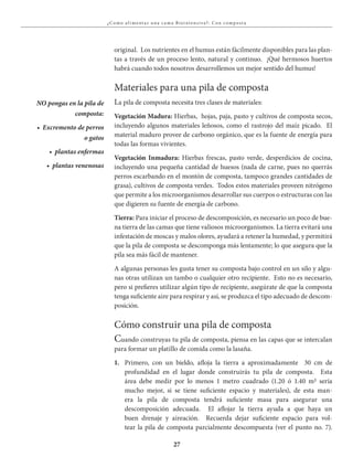 27
¿C omo a l i ment a r u na c a ma Bioi ntensiva?: C on compost a
original. Los nutrientes en el humus están fácilmente disponibles para las plan-
tas a través de un proceso lento, natural y continuo. ¡Qué hermosos huertos
habrá cuando todos nosotros desarrollemos un mejor sentido del humus!
Materiales para una pila de composta
La pila de composta necesita tres clases de materiales:
Vegetación Madura: Hierbas, hojas, paja, pasto y cultivos de composta secos,
incluyendo algunos materiales leñosos, como el rastrojo del maíz picado. El
material maduro provee de carbono orgánico, que es la fuente de energía para
todas las formas vivientes.
Vegetación Inmadura: Hierbas frescas, pasto verde, desperdicios de cocina,
incluyendo una pequeña cantidad de huesos (nada de carne, pues no querrás
perros escarbando en el montón de composta, tampoco grandes cantidades de
grasa), cultivos de composta verdes. Todos estos materiales proveen nitrógeno
que permite a los microorganismos desarrollar sus cuerpos o estructuras con las
que digieren su fuente de energía de carbono.
Tierra: Para iniciar el proceso de descomposición, es necesario un poco de bue-
na tierra de las camas que tiene valiosos microorganismos. La tierra evitará una
infestación de moscas y malos olores, ayudará a retener la humedad, y permitirá
que la pila de composta se descomponga más lentamente; lo que asegura que la
pila sea más fácil de mantener.
A algunas personas les gusta tener su composta bajo control en un silo y algu-
nas otras utilizan un tambo o cualquier otro recipiente. Esto no es necesario,
pero si prefieres utilizar algún tipo de recipiente, asegúrate de que la composta
tenga suficiente aire para respirar y así, se produzca el tipo adecuado de descom-
posición.
Cómo construir una pila de composta
Cuando construyas tu pila de composta, piensa en las capas que se intercalan
para formar un platillo de comida como la lasaña.
1. Primero, con un bieldo, afloja la tierra a aproximadamente 30 cm de
profundidad en el lugar donde construirás tu pila de composta. Esta
área debe medir por lo menos 1 metro cuadrado (1.20 ó 1.40 m2 sería
mucho mejor, si se tiene suficiente espacio y materiales), de esta man-
era la pila de composta tendrá suficiente masa para asegurar una
descomposición adecuada. El aflojar la tierra ayuda a que haya un
buen drenaje y aireación. Recuerda dejar suficiente espacio para vol-
tear la pila de composta parcialmente descompuesta (ver el punto no. 7).
NO pongas en la pila de
composta:
	 •		Excremento	de	perros	
o gatos
	 •		plantas	enfermas
	 •		plantas	venenosas
 