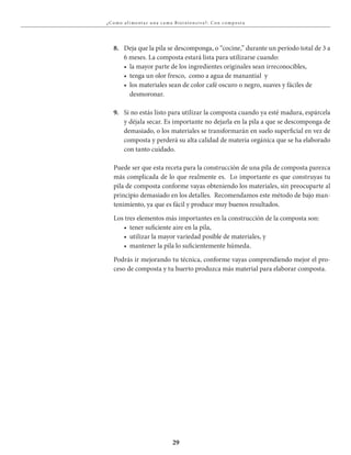 29
¿C omo a l i ment a r u na c a ma Bioi ntensiva?: C on compost a
8. Deja que la pila se descomponga, o “cocine,” durante un período total de 3 a
6 meses. La composta estará lista para utilizarse cuando:
	 •	 la	mayor	parte	de	los	ingredientes	originales	sean	irreconocibles,
	 •	 tenga	un	olor	fresco,		como	a	agua	de	manantial		y
	 •	 los	materiales	sean	de	color	café	oscuro	o	negro,	suaves	y	fáciles	de	
desmoronar.
9. Si no estás listo para utilizar la composta cuando ya esté madura, espárcela
y déjala secar. Es importante no dejarla en la pila a que se descomponga de
demasiado, o los materiales se transformarán en suelo superficial en vez de
composta y perderá su alta calidad de materia orgánica que se ha elaborado
con tanto cuidado.
Puede ser que esta receta para la construcción de una pila de composta parezca
más complicada de lo que realmente es. Lo importante es que construyas tu
pila de composta conforme vayas obteniendo los materiales, sin preocuparte al
principio demasiado en los detalles. Recomendamos este método de bajo man-
tenimiento, ya que es fácil y produce muy buenos resultados.
Los tres elementos más importantes en la construcción de la composta son:
	 •	 tener	suficiente	aire	en	la	pila,
	 •	 utilizar	la	mayor	variedad	posible	de	materiales,	y
	 •	 mantener	la	pila	lo	suficientemente	húmeda.
Podrás ir mejorando tu técnica, conforme vayas comprendiendo mejor el pro-
ceso de composta y tu huerto produzca más material para elaborar composta.
 