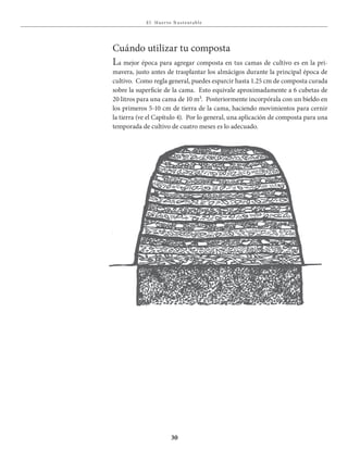 E l Huer to S u stent able
30
Cuándo utilizar tu composta
La mejor época para agregar composta en tus camas de cultivo es en la pri-
mavera, justo antes de trasplantar los almácigos durante la principal época de
cultivo. Como regla general, puedes esparcir hasta 1.25 cm de composta curada
sobre la superficie de la cama. Esto equivale aproximadamente a 6 cubetas de
20 litros para una cama de 10 m². Posteriormente incorpórala con un bieldo en
los primeros 5-10 cm de tierra de la cama, haciendo movimientos para cernir
la tierra (ve el Capítulo 4). Por lo general, una aplicación de composta para una
temporada de cultivo de cuatro meses es lo adecuado.
 