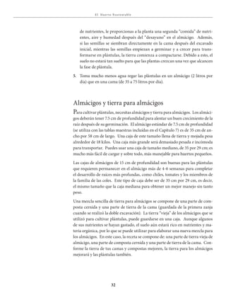 E l Huer to S u stent able
32
de nutrientes, le proporcionas a la planta una segunda “comida” de nutri-
entes, aire y humedad después del “desayuno” en el almácigo. Además,
si las semillas se siembran directamente en la cama después del excavado
inicial, mientras las semillas empiezan a germinar y a crecer para trans-
formarse en plántulas, la tierra comienza a compactarse. Debido a esto, el
suelo no estará tan suelto para que las plantas crezcan una vez que alcancen
la fase de plántula.
5. Toma mucho menos agua regar las plántulas en un almácigo (2 litros por
día) que en una cama (de 35 a 75 litros por día).
Almácigos y tierra para almácigos
Para cultivar plántulas, necesitas almácigos y tierra para almácigos. Los almáci-
gos deberán tener 7.5 cm de profundidad para alentar un buen crecimiento de la
raíz después de su germinación. El almácigo estándar de 7.5 cm de profundidad
(se utiliza con las tablas maestras incluídas en el Capítulo 7) es de 35 cm de an-
cho por 58 cm de largo. Una caja de este tamaño llena de tierra y mojada pesa
alrededor de 18 kilos. Una caja más grande será demasiado pesada e incómoda
para transportar. Puedes usar una caja de tamaño mediano, de 35 por 29 cm; es
mucho más fácil de cargar y sobre todo, más manejable para huertos pequeños.
Las cajas de almácigos de 15 cm de profundidad son buenas para las plántulas
que requieren permanecer en el almácigo más de 4-6 semanas para completar
el desarrollo de raíces más profundas, como chiles, tomates y los miembros de
la familia de las coles. Este tipo de caja debe ser de 35 cm por 29 cm, es decir,
el mismo tamaño que la caja mediana para obtener un mejor manejo sin tanto
peso.
Una mezcla sencilla de tierra para almácigos se compone de una parte de com-
posta cernida y una parte de tierra de la cama (guardada de la primera zanja
cuando se realizó la doble excavación). La tierra “vieja” de los almácigos que se
utilizó para cultivar plántulas, puede guardarse en una caja. Aunque algunos
de sus nutrientes se hayan gastado, el suelo aún estará rico en nutrientes y ma-
teria orgánica, por lo que se puede utilizar para elaborar una nueva mezcla para
los almácigos. En este caso, la receta se compone de: una parte de tierra vieja de
almácigo, una parte de composta cernida y una parte de tierra de la cama. Con-
forme la tierra de tus camas y compostas mejoren, la tierra para los almácigos
mejorará y las plántulas también.
 