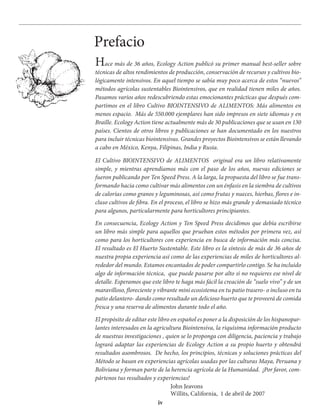 iv
Hace más de 36 años, Ecology Action publicó su primer manual best-seller sobre
técnicas de altos rendimientos de producción, conservación de recursos y cultivos bio-
lógicamente intensivos. En aquel tiempo se sabía muy poco acerca de estos “nuevos”
métodos agrícolas sustentables Biointensivos, que en realidad tienen miles de años.
Pasamos varios años redescubriendo estas emocionantes prácticas que después com-
partimos en el libro Cultivo BIOINTENSIVO de ALIMENTOS: Más alimentos en
menos espacio. Más de 550.000 ejemplares han sido impresos en siete idiomas y en
Braille. Ecology Action tiene actualmente más de 30 publicaciones que se usan en 130
países. Cientos de otros libros y publicaciones se han documentado en los nuestros
para incluir técnicas biointensivas. Grandes proyectos Biointensivos se están llevando
a cabo en México, Kenya, Filipinas, India y Rusia.
El Cultivo BIOINTENSIVO de ALIMENTOS original era un libro relativamente
simple, y mientras aprendíamos más con el paso de los años, nuevas ediciones se
fueron publicando por Ten Speed Press. A la larga, la propuesta del libro se fue trans-
formando hacia como cultivar más alimentos con un énfasis en la siembra de cultivos
de calorías como granos y leguminosas, así como frutas y nueces, hierbas, flores e in-
cluso cultivos de fibra. En el proceso, el libro se hizo más grande y demasiado técnico
para algunos, particularmente para horticultores principiantes.
En consecuencia, Ecology Action y Ten Speed Press decidimos que debía escribirse
un libro más simple para aquellos que prueban estos métodos por primera vez, así
como para los horticultores con experiencia en busca de información más concisa.
El resultado es El Huerto Sustentable. Este libro es la síntesis de más de 36 años de
nuestra propia experiencia así como de las experiencias de miles de horticultores al-
rededor del mundo. Estamos encantados de poder compartirlo contigo. Se ha incluido
algo de información técnica, que puede pasarse por alto si no requieres ese nivel de
detalle. Esperamos que este libro te haga más fácil la creación de “suelo vivo” y de un
maravilloso, floreciente y vibrante mini ecosistema en tu patio trasero- o incluso en tu
patio delantero- dando como resultado un delicioso huerto que te proveerá de comida
fresca y una reserva de alimentos durante todo el año.
El propósito de editar este libro en español es poner a la disposición de los hispanopar-
lantes interesados en la agricultura Biointensiva, la riquísima información producto
de nuestras investigaciones , quien se lo proponga con diligencia, paciencia y trabajo
logrará adaptar las experiencias de Ecology Action a su propio huerto y obtendrá
resultados asombrosos. De hecho, los principios, técnicas y soluciones prácticas del
Método se basan en experiencias agrícolas usadas por las culturas Maya, Peruana y
Boliviana y forman parte de la herencia agrícola de la Humanidad. ¡Por favor, com-
pártenos tus resultados y experiencias!
John Jeavons
Willits, California, 1 de abril de 2007
Prefacio
 