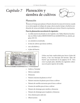 E l Huer to S u stent able
38
Planeación
Tomarse el tiempo para planear el huerto durante los meses de invierno cuando
no se está ocupado en trabajos de campo, ahorra mucho tiempo y facilita la coor-
dinación de varias actividades involucradas para iniciar el huerto en primavera.
Para la planeación necesitarás lo siguiente:
•	 La	tabla	maestra	localizada	en	este	Capítulo	o	las	Tablas	Maestras	localiza-	
das en el libro Cultivo BIOINTENSIVO de ALIMIENTOS, 6a. edición, pá-
ginas 103-133.
•	 un	calendario	actualizado,
•	 la	lista	de	cultivos	que	deseas	sembrar,		
•	 una	calculadora	y
•	 el	plan	del	huerto.
Planeación y
siembra de cultivos
Capítulo 7
Utiliza una hoja cuadriculada para hacer el plan del
huerto, o haz una fotocopia del formato “plan del
huerto” que encontrarás en las páginas 42-43. Para
crear tu propio plan, identifica las siguientes colum-
nas en la parte superior de la tabla:
•	 Cultivo	y	Variedad
•	 Metros	cuadrados
•	 Distancias
•	 Número	máximo	de	plantas	en	10	m²	
•	 Número	máximo	de	plantas	para	el	área	a	cultivar
•	 Número	de	semillas	necesarias	para	el	área	a	cultivar
•	 Gramos	de	semillas	para	el	área	a	cultivar
•	 Número	de	almácigos	para	siembra	y	distancias
•	 Número	de	almácigos	para	trasplante	y	distancias
•	 Una	columna	para	cada	mes
•	 Observaciones
CULTIVO
tomates
lechuga
cebollitas
maíz
sandía
pepino
zanahoria
melon
papas
cebollas
trigo
avena
fríjol
ejotes
maíz,composta
trigo saraceno
m²
cama perezoso plan del huerto para willits
dis-
tan-
cias
máx
plantas
g semilla
req.
# almácigos ene.Feb.Mar.abr.May.Jun.Jul.ago.sep.oct.nov.Dic. notas
 