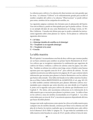 39
Pla neación y siembra de c u lt ivos
La columna para cultivos y la columna de observaciones son más grandes que
las otras. La columna “Cultivos” es lo suficientemente grande para escribir el
nombre completo del cultivo y la columna “Observaciones” se puede utilizar
para notas, nombres de las compañías de semillas, etc.
Las siguientes páginas contienen dos formatos para la planeación del huerto.
Uno está en blanco y puede ser fotocopiado para que lo puedas utilizar. El otro
es un ejemplo del plan de una cama Biointensiva en Ecology Action, en Wi-
llits, California. Consulta este último para que te ayude a entender las instruc-
ciones siguientes sobre cómo planear un huerto. En los planes se utilizan las
siguientes abreviaturas:
V = Al Voleo
A = Almácigo (siembra de semillas en el almácigo)
TA = Trasplante (a un segundo almácigo)
TC = Trasplante (a la cama)
C = Cosecha
La tabla maestra
En el Capítulo 3 recomendamos una lista de doce cultivos que creemos pueden
ser un buen comienzo para sembrar un primer huerto Biointensivo de 10 m².
Los cultivos que se escogieron representan la combinación que sugerimos de
cultivos de frutas y verduras y cultivos de calorías como las papas y las cebo-
llas. También se enlistan tres cultivos más (trigo, avena y fríjoles) como buenas
opciones para una segunda cama de 10 m² para cultivos de calorías. En este
capítulo encontrarás una tabla maestra (ver páginas 46-47), que contiene toda la
información que necesitas para planear tu huerto Biointensivo con los cultivos
que hemos seleccionado. Esta tabla está basada en las tablas maestras localiza-
das en el libro Cultivo BIOINTENSIVO de ALIMENTOS, 6ª ed., pág. 103-133.
La tabla también contiene información para planear diferentes cultivos reco-
mendados para composta que serán descritos con más detalle en el Capítulo
8, junto con la segunda cama para cultivos de calorías que detallaremos en el
Capítulo 9. Por ahora, solo necesitamos enfocarnos en la información de la
tabla maestra que es necesaria para planear tu primera cama. La tabla se basa
en los cultivos y áreas de siembra recomendados en el Capítulo 3. Las cifras
están dadas para un área de 10 m² y necesitarán ajustarse dependiendo del área
que hayas decidido plantar.
Aunque más tarde explicaremos como ajustar las cifras en la tabla maestra para
cualquier área de siembra deseada, comienza por llenar en la columna uno del
plan de tu huerto, los metros cuadrados que se recomiendan para cada cultivo
en la Columna E de la Tabla 3.1 (página 15). Ya que todas las cantidades en la
tabla maestra están basadas en camas de 10 m², puedes utilizar el área de siem-
 