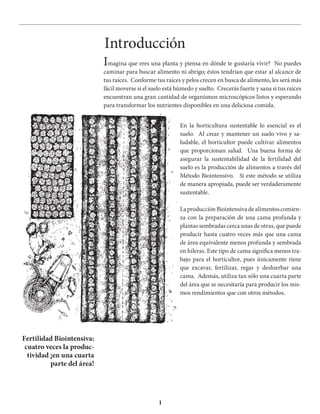 1
Introducción
Imagina que eres una planta y piensa en dónde te gustaría vivir? No puedes
caminar para buscar alimento ni abrigo; éstos tendrían que estar al alcance de
tus raíces. Conforme tus raíces y pelos crecen en busca de alimento, les será más
fácil moverse si el suelo está húmedo y suelto. Crecerás fuerte y sana si tus raíces
encuentran una gran cantidad de organismos microscópicos listos y esperando
para transformar los nutrientes disponibles en una deliciosa comida.
En la horticultura sustentable lo esencial es el
suelo. Al crear y mantener un suelo vivo y sa-
ludable, el horticultor puede cultivar alimentos
que proporcionan salud. Una buena forma de
asegurar la sustentabilidad de la fertilidad del
suelo es la producción de alimentos a través del
Método Biointensivo. Si este método se utiliza
de manera apropiada, puede ser verdaderamente
sustentable.
LaproducciónBiointensivadealimentoscomien-
za con la preparación de una cama profunda y
plantas sembradas cerca unas de otras, que puede
producir hasta cuatro veces más que una cama
de área equivalente menos profunda y sembrada
en hileras. Este tipo de cama significa menos tra-
bajo para el horticultor, pues únicamente tiene
que excavar, fertilizar, regar y deshierbar una
cama. Además, utiliza tan sólo una cuarta parte
del área que se necesitaría para producir los mis-
mos rendimientos que con otros métodos.
Fertilidad Biointensiva:
cuatro veces la produc-
tividad ¡en una cuarta
parte del área!
 