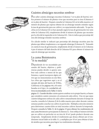 49
Pla neación y siembra de c u lt ivos
Cuántos almácigos necesitas sembrar
Para saber cuántos almácigos necesitas (Columna 7 en tu plan de huerto), veri-
fica primero el número de plantas vivas que necesitas para tu área (Columna 4
en tu plan de huerto). Después consulta la Columna GG en la tabla maestra o el
número de plantas que esperas obtener de un almácigo tamaño estándar según
la tasa de germinación para ese cultivo y su espaciamiento adecuado. Ya que las
cifras en la Columna GG se han ajustado según la tasa de germinación (ver nota
sobre la Columna GG), simplemente divide el número de plantas que necesitas
por la cifra (de la izquierda) en la Columna GG. Esto te indica que porcentaje del
área del almácigo estándar necesitas sembrar.
Un cálculo similar te indicará que porcentaje del almácigo necesitas para las
plantas que deben trasplantarse a un segundo almácigo (Columna 9). Tomando
en cuenta la tasa de germinación, simplemente divide el número en la Columna
4 por el número del lado derecho de la Columna GG para obtener el número de
cajas de almácigo que necesitas.
La cama Biointensiva
“A tu medida”
Dependiendo de tus necesidades per-
sonales del huerto, objetivos y prefe-
rencias puedes decidir si quieres sem-
brar más cultivos o menos de los que
listamos, o quizá incorporar algún cul-
tivo que no mencionemos en este libro.
Las cifras que sugerimos aquí y en el
ejemplo del plan del huerto de Willits,
California en las páginas 44 y 45 están
basadas en el tipo y la cantidad de cul-
tivos recomendados en la Tabla 3.1 de la
página 15. Cuando decidas cuánto quieres sembrar en tu propio huerto, es bueno
que consideres cuánto consumes a la semana de cada cultivo. Una vez que sepas
cuántos kilogramos utilizas de cada cultivo semanalmente durante el tiempo de
cosecha, consulta la Columna JJ de la tabla maestra para saber durante cuántas
semanas puedes cosechar ese cultivo en particular. Multiplica estos dos números
para determinar cuantos kilos en total necesitas cultivar durante la temporada.
Después consulta la Tabla 3.1 de la página 15 para obtener los rendimientos de
una cama Biointensiva principiante (Columna C). Esto refleja el número de kilos
que un cultivo en particular en un área de 10 m2 puede producir durante una
temporada. Simplemente divide el rendimiento que deseas obtener por el ren-
dimiento inicial dado en la tabla 3.1, y multiplica por 10 m2 para obtener el área
de siembra que necesitas para lograr tus rendimientos deseados.
 