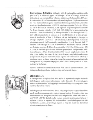 E l Huer to S u stent able
52
Instrucciones de Cultivo: Utiliza 0.1 g (1/8 de cucharadita rasa) de semilla
para 10 m² (Col. BB), ó 0.01 g para 1 m² (0.10 g x 1 m² /10 m²= 0.01 g). A 53 cm de
distancia, en una cama de 10 m² caben un máximo de 35 plantas (Col. DD), por
lo tanto un área de 1 m² contendrá un máximo de 4 plantas (35 plantas x 1 m2/10
m² = 3.5 plantas). Para asegurar 4 plántulas de tomate para trasplante, necesitas
sembrar 6 semillas de tomate (4/ 0.75 [la tasa de germinación Col. AA]= 5.3). A
2.5 cm de distancia, 6 semillas (Col. FF superior) ocuparán aproximadamente
¹/₅₀ de un almácigo estándar (4/187 [Col. GG]=0.02). Por lo tanto, siembra las
semillas a 2.5 cm de distancia (Col. FF izquierda) en ¹/₅₀ del almácigo (Col. EE),
de 7 a 12 semanas (total de semanas en la Col. HH) antes de la fecha progra-
mada de siembra (en Willits, 21 de febrero a 1º de abril) y deja el almácigo en
un lugar templado. Después de 4 a 8 semanas (Col. HH izquierda), cuando las
plántulas tengan de 5 a 7.5 cm de alto, trasplántalas a 5 cm de distancia (Col. FF
derecha) a un almácigo de 15 cm de profundidad. Necesitarás utilizar 7/100 de
un almácigo completo de 15 cm de profundidad (4/60 [Col. GG derecha]= .07)
o 13/100 de un almácigo si utilizas un almácigo mediano. Trasplanta las plán-
tulas a la cama a 53 cm de distancia (Col. CC) cuando las plántulas midan de
12 a 15 cm. Coloca una estaca de 2 a 2.50 m de altura a un lado de cada planta
(asegurándote de que al menos 30 cm del soporte esté enterrado en la tierra), y
conforme crezca la planta amarra las ramas ligeramente a la estaca (haciendo
una figura de “8”) al soporte. Deja que la planta crezca como quiera; no es nece-
sario cortar los brotes.
Cosecha los tomates cuando alcancen un buen tamaño y estén maduros. Con-
tinúa cosechando conforme maduran para que haya más frutos.
lEChuga (1 m²):
Si la temperatura es superior a los 26º C (80º F) es importante congelar la semilla
de lechuga en un frasco cerrado durante cuatro días antes de sembrarla, para
alentar su germinación. No hay peligro si se deja el frasco en el congelador entre
siembras durante el verano.
La lechuga es un cultivo de clima fresco, así que agradecerá un poco de sombra
que le pueda proporcionar otro cultivo como el maíz o el tomate, o bien una
media sombra del 30% para cubrirlas, si las temperaturas suben más de los 21
a 26º C (70 a 80º F). Quita la malla cuando comience a refrescar en la tarde y
vuélvela a colocar al siguiente día. Esto ayudará a que la lechuga crezca más
rápidamente. Además, a la lechuga le gusta el riego del medio día durante el
verano para mantenerse fresca.
 