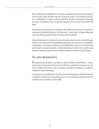 3
I nt roducciÓn
El propósito de este libro es ayudarte a iniciar tu huerto Biointensivo. Te pre-
sentaremos una manera diferente de ver el huerto, aprenderás a planear tus cul-
tivos, a doble excavar las camas, a construir una pila de composta y a cultivar y
trasplantar desde almácigos.
Las técnicas son sencillas para iniciarte en un huerto pequeño, fácil de mantener
y altamente productivo, que puede generar en un área muy pequeña todos los
vegetales para tu familia (y hasta más).
Tu cama Biointensiva
Hace 2.000 años los pobladores de Centro y Sudamérica crearon áreas extensi-
vas de camas largas elevadas entre los canales de riego. En la temporada de llu-
vias, sembraban sus cultivos sobre la superficie elevada y durante la temporada
de sequía, sembraban en los canales de riego para hacer uso de la humedad del
suelo.
En tiempos más recientes, los irlandeses desarrollaron su versión de camas ele-
vadas para la siembra de papas y les llamaron “camas flojas” porque sabían que
con este método producían más alimentos por su esfuerzo.
Está probado que los sistemas de camas elevadas intensivas son un método para
cultivar con éxito grandes cantidades de alimentos, de una manera sustentable y
a largo plazo. Para que un huerto sea sustentable debe cultivarse tanto alimento
para el suelo como para la gente. Afortunadamente, muchos de los cultivos que
producen alimentos para el suelo también producen alimentos para la gente.
 