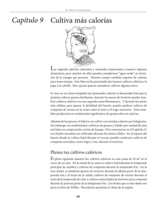 E l Huer to S u stent able
68
Los vegetales aportan vitaminas y minerales importantes a nuestro régimen
alimenticio, pero muchos de ellos pueden considerarse “agua verde” en térmi-
nos de la energía que proveen. Nuestro cuerpo también requiere de calorías
para tener energía. Este libro ya ha presentado dos buenos cultivos calóricos: la
papa y la cebolla. Pero quizás quieras considerar cultivar algunos otros.
Si vives en un clima templado (no demasiado caliente ni demasiado frío) que te
permita cultivar granos fácilmente, durante los meses de invierno puedes sem-
brar cultivos calóricos en una segunda cama Biointensiva. Y durante los meses
más cálidos, para apoyar la fertilidad del huerto, puedes sembrar cultivos de
composta de verano en la cama como el maíz o el trigo sarraceno. Estos tam-
bién producirán un rendimiento significativo de granos altos en calorías.
Además de los granos, el fríjol es un cultivo con muchas calorías por kilogramo.
Sin embargo, los rendimientos calóricos de granos y fríjoles por unidad de área
son bajos en comparación con los de la papa. (Ver comentarios en el Capítulo 1).
Los fríjoles necesitan ser cultivados durante los meses cálidos. En el espacio del
huerto donde se cultiva fríjol durante el verano, pueden sembrarse cultivos de
composta asociados, como trigo y veza, durante el invierno.
Planea tus cultivos calóricos
El plano siguiente muestra los cultivos calóricos en una cama de 10 m² en el
curso de un año. En la mitad de la cama se cultiva fríjol durante la temporada
principal de siembra y cultivos de composta durante la temporada fría. En la
otra mitad, se siembran granos de invierno durante la última parte de la tem-
porada fría y al inicio de la cálida, cultivos de composta de verano durante el
resto de la temporada de calor y cultivos intercalados de invierno para composta
durante la primera parte de la temporada fría. Las fechas que se dan abajo son
para el clima de Willits. Necesitarás ajustarlas al clima de tu región.
Cultiva más caloríasCapítulo 9
TRIgO
 