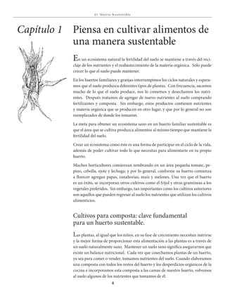 E l Huer to S u stent able
4
Capítulo 1
En un ecosistema natural la fertilidad del suelo se mantiene a través del reci-
claje de los nutrientes y el reabastecimiento de la materia orgánica. Sólo puede
crecer lo que el suelo puede mantener.
En los huertos familiares y granjas interrumpimos los ciclos naturales y espera-
mos que el suelo produzca diferentes tipos de plantas. Con frecuencia, sacamos
mucho de lo que el suelo produce, nos lo comemos y desechamos los nutri-
entes. Después tratamos de agregar de nuevo nutrientes al suelo comprando
fertilizantes y composta. Sin embargo, estos productos contienen nutrientes
y materia orgánica que se producen en otro lugar, y que por lo general no son
reemplazados de donde los tomaron.
La meta para obtener un ecosistema sano en un huerto familiar sustentable es
que el área que se cultiva produzca alimentos al mismo tiempo que mantiene la
fertilidad del suelo.
Crear un ecosistema como éste es una forma de participar en el ciclo de la vida,
además de poder cultivar todo lo que necesitas para alimentarte en tu propio
huerto.
Muchos horticultores comienzan sembrando en un área pequeña tomate, pe-
pino, cebolla, ejote y lechuga; y por lo general, conforme su huerto comienza
a florecer agregan papas, zanahorias, maíz y melones. Una vez que el huerto
es un éxito, se incorporan otros cultivos como el fríjol y otras gramíneas a los
vegetales preferidos. Sin embargo, tan importantes como los cultivos anteriores
son aquellos que pueden regresar al suelo los nutrientes que utilizan los cultivos
alimenticios.
Cultivos para composta: clave fundamental
para un huerto sustentable.
Las plantas, al igual que los niños, en su fase de crecimiento necesitan nutrirse
y la mejor forma de proporcionar esta alimentación a las plantas es a través de
un suelo naturalmente sano. Mantener un suelo sano significa asegurarnos que
existe un balance nutricional. Cada vez que cosechamos plantas de un huerto,
ya sea para comer o vender, tomamos nutrientes del suelo. Cuando elaboramos
una composta con todos los restos del huerto y los desperdicios orgánicos de la
cocina e incorporamos esta composta a las camas de nuestro huerto, volvemos
al suelo algunos de los nutrientes que tomamos de él.
Piensa en cultivar alimentos de
una manera sustentable
 