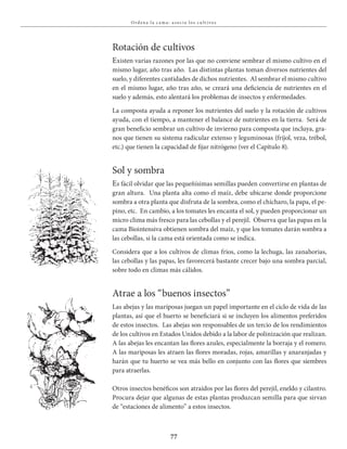 77
Ordena la c a ma : a socia los c u lt ivos
Rotación de cultivos
Existen varias razones por las que no conviene sembrar el mismo cultivo en el
mismo lugar, año tras año. Las distintas plantas toman diversos nutrientes del
suelo, y diferentes cantidades de dichos nutrientes. Al sembrar el mismo cultivo
en el mismo lugar, año tras año, se creará una deficiencia de nutrientes en el
suelo y además, esto alentará los problemas de insectos y enfermedades.
La composta ayuda a reponer los nutrientes del suelo y la rotación de cultivos
ayuda, con el tiempo, a mantener el balance de nutrientes en la tierra. Será de
gran beneficio sembrar un cultivo de invierno para composta que incluya, gra-
nos que tienen su sistema radicular extenso y leguminosas (fríjol, veza, trébol,
etc.) que tienen la capacidad de fijar nitrógeno (ver el Capítulo 8).
Sol y sombra
Es fácil olvidar que las pequeñísimas semillas pueden convertirse en plantas de
gran altura. Una planta alta como el maíz, debe ubicarse donde proporcione
sombra a otra planta que disfruta de la sombra, como el chícharo, la papa, el pe-
pino, etc. En cambio, a los tomates les encanta el sol, y pueden proporcionar un
micro clima más fresco para las cebollas y el perejil. Observa que las papas en la
cama Biointensiva obtienen sombra del maíz, y que los tomates darán sombra a
las cebollas, si la cama está orientada como se indica.
Considera que a los cultivos de climas fríos, como la lechuga, las zanahorias,
las cebollas y las papas, les favorecerá bastante crecer bajo una sombra parcial,
sobre todo en climas más cálidos.
Atrae a los “buenos insectos”
Las abejas y las mariposas juegan un papel importante en el ciclo de vida de las
plantas, así que el huerto se beneficiará si se incluyen los alimentos preferidos
de estos insectos. Las abejas son responsables de un tercio de los rendimientos
de los cultivos en Estados Unidos debido a la labor de polinización que realizan.
A las abejas les encantan las flores azules, especialmente la borraja y el romero.
A las mariposas les atraen las flores moradas, rojas, amarillas y anaranjadas y
harán que tu huerto se vea más bello en conjunto con las flores que siembres
para atraerlas.
Otros insectos benéficos son atraídos por las flores del perejil, eneldo y cilantro.
Procura dejar que algunas de estas plantas produzcan semilla para que sirvan
de “estaciones de alimento” a estos insectos.
 