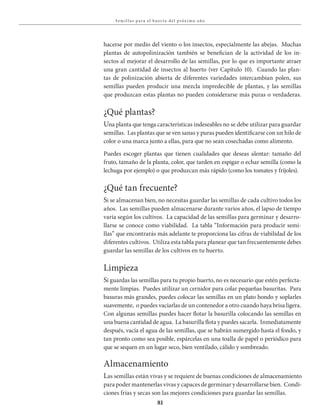81
S em i l la s pa ra el huer to del próx i mo a ño
hacerse por medio del viento o los insectos, especialmente las abejas. Muchas
plantas de autopolinización también se benefician de la actividad de los in-
sectos al mejorar el desarrollo de las semillas, por lo que es importante atraer
una gran cantidad de insectos al huerto (ver Capítulo 10). Cuando las plan-
tas de polinización abierta de diferentes variedades intercambian polen, sus
semillas pueden producir una mezcla impredecible de plantas, y las semillas
que produzcan estas plantas no pueden considerarse más puras o verdaderas.
¿Qué plantas?
Una planta que tenga características indeseables no se debe utilizar para guardar
semillas. Las plantas que se ven sanas y puras pueden identificarse con un hilo de
color o una marca junto a ellas, para que no sean cosechadas como alimento.
Puedes escoger plantas que tienen cualidades que deseas alentar: tamaño del
fruto, tamaño de la planta, color, que tarden en espigar o echar semilla (como la
lechuga por ejemplo) o que produzcan más rápido (como los tomates y fríjoles).
¿Qué tan frecuente?
Si se almacenan bien, no necesitas guardar las semillas de cada cultivo todos los
años. Las semillas pueden almacenarse durante varios años, el lapso de tiempo
varía según los cultivos. La capacidad de las semillas para germinar y desarro-
llarse se conoce como viabilidad. La tabla “Información para producir semi-
llas” que encontrarás más adelante te proporciona las cifras de viabilidad de los
diferentes cultivos. Utiliza esta tabla para planear que tan frecuentemente debes
guardar las semillas de los cultivos en tu huerto.
Limpieza
Si guardas las semillas para tu propio huerto, no es necesario que estén perfecta-
mente limpias. Puedes utilizar un cernidor para colar pequeñas basuritas. Para
basuras más grandes, puedes colocar las semillas en un plato hondo y soplarles
suavemente, o puedes vaciarlas de un contenedor a otro cuando haya brisa ligera.
Con algunas semillas puedes hacer flotar la basurilla colocando las semillas en
una buena cantidad de agua. La basurilla flota y puedes sacarla. Inmediatamente
después, vacía el agua de las semillas, que se habrán sumergido hasta el fondo, y
tan pronto como sea posible, espárcelas en una toalla de papel o periódico para
que se sequen en un lugar seco, bien ventilado, cálido y sombreado.
Almacenamiento
Las semillas están vivas y se requiere de buenas condiciones de almacenamiento
para poder mantenerlas vivas y capaces de germinar y desarrollarse bien. Condi-
ciones frías y secas son las mejores condiciones para guardar las semillas.
 