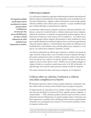 5
Piense en c u lt iva r a l i mentos de u na ma nera su stent able
Cultivos para composta
Un cultivo para composta es aquel que sembramos para obtener material para la
pila de composta, principalmente en las temporadas en que no producimos cul-
tivos para alimentarnos. Algunos cultivos alimenticios, como el trigo, pueden
utilizarse también como cultivos para la composta. La gran cantidad de paja
que se obtiene del trigo, es material para la composta.
Si sembramos cultivos para la composta cuando no cultivamos alimentos, ayu-
damos a conservar la salud del suelo y a obtener plantas para hacer composta.
Además de nutrientes, la composta nos proporciona materia orgánica, que es
buena para el suelo por varias razones (Ver el Capítulo 5). Los cultivos para
composta agregan materia orgánica directamente al suelo mediante las raíces
que se quedan después de cosechar las plantas; ésta es una forma especialmente
valiosa de materia orgánica. Los horticultores han notado una diferencia en la
fertilidad de las camas donde se han cultivado plantas para composta y en las
que no. Los cultivos para composta “alimentan” al suelo.
Una buena combinación de cultivos para composta es sembrar una mezcla de
trigo, cereal de centeno, haba y veza. El sistema extensivo radicular del trigo y
del centeno enriquecerá el suelo. Las habas y los granos actúan como soportes
de la veza que los une a todos en un tipo de “soporte viviente” evitando que se
caigan en caso de viento, lluvia o nieve. El haba y la veza también agregan ni-
trógeno al suelo si se cosechan cuando tienen entre 10 al 50% de floración. La
paja del trigo y del cereal de centeno proveen carbono a la pila de composta.
Para mayor información sobre cultivos para composta, ver el Capítulo 8.
El composteo también
sucede bajo la tierra:
una planta de centeno
puede producir
4.8 kilómetros
de raíces por día,
esto es 622 kilómetros
de raíces y 10.626
kilómetros de vellos
radículares por
temporada de siembra.
Si realmente queremos cultivar nuestros propios alimentos, necesitamos sem-
brar cultivos altos en calorías, como el fríjol, el maíz, las papas y los granos.
El Departamento de Agricultura de los Estados Unidos (USDA) recomienda
una dieta que privilegia el consumo de frutas, vegetales, granos integrales…e
incluye fríjoles…”1 Estos alimentos pueden cultivarse junto con frutas y nueces
utilizando prácticas Biointensivas en nuestros propios patios. Si llevamos una
dieta vegetariana, es posible cultivar fácilmente todos nuestros requerimientos
alimenticios en una pequeña área y hasta el 77% de nuestros alimentos si nues-
tro régimen incluye carne.
Cultivos altos en calorías: Comienza a cultivar
una dieta completa en tu huerto
1 USDA. United States Department of Agriculture. http://www.nal.usda.gov/fric/flyr/pmap
Los datos para América latina no son accesibles fácilmente. En las próximas ediciones esperamos proponer paulati-
namente huertos con una variedad de dietas más típicas para cada país.
 