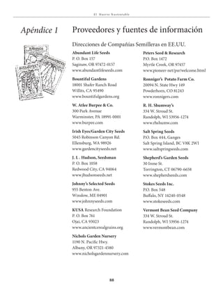 E l Huer to S u stent able
88
Direcciones de Compañías Semilleras en EE.UU.
Abundant Life Seeds
P. O. Box 157
Saginaw, OR 97472-0157
www.abundantlifeseeds.com
Bountiful Gardens
18001 Shafer Ranch Road
Willits, CA 95490
www.bountifulgardens.org
W. Atlee Burpee & Co.
300 Park Avenue
Warminster, PA 18991-0001
www.burpee.com
Irish Eyes/Garden City Seeds
5045 Robinson Canyon Rd.
Ellensburg, WA 98926
www.gardencityseeds.net
J. L . Hudson, Seedsman
P. O. Box 1058
Redwood City, CA 94064
www.jhudsonseeds.net
Johnny’s Selected Seeds
955 Benton Ave.
Winslow, ME 04901
www.johnnyseeds.com
KUSA Research Foundation
P. O. Box 761
Ojai, CA 93023
www.ancientcerealgrains.org
Nichols Garden Nursery
1190 N. Pacific Hwy.
Albany, OR 97321-4580
www.nicholsgardennursery.com
Apéndice 1 Proveedores y fuentes de información
Peters Seed & Research
P.O. Box 1472
Myrtle Creek, OR 97457
www.pioneer-net/psr/welcome.html
Ronniger’s Potato Farm Co.
20094 N. State Hwy 149
Powderhorn, CO 81243
www.ronnigers.com
R. H. Shumway’s
334 W. Stroud St.
Randolph, WI 53956-1274
www.rhshumw.com
Salt Spring Seeds
P.O. Box 444, Ganges
Salt Spring Island, BC V8K 2WI
www.saltspringseeds.com
Shepherd’s Garden Seeds
30 Irene St.
Torrington, CT 06790-6658
www.shepherdseeds.com
Stokes Seeds Inc.
P.O. Box 548
Buffalo, NY 14240-0548
www.stokeseeds.com
Vermont Bean Seed Company
334 W. Stroud St.
Randolph, WI 53956-1274
www.vermontbean.com
zanahorias
Guisantes
rÁbanos
semillas
illas
 