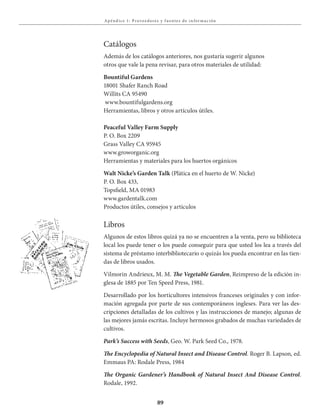 89
Apénd ice 1: Proveedores y f uentes de i n for mación
Catálogos
Además de los catálogos anteriores, nos gustaría sugerir algunos
otros que vale la pena revisar, para otros materiales de utilidad:
Bountiful Gardens
18001 Shafer Ranch Road
Willits CA 95490
www.bountifulgardens.org
Herramientas, libros y otros artículos útiles.
Peaceful Valley Farm Supply
P. O. Box 2209
Grass Valley CA 95945
www.groworganic.org
Herramientas y materiales para los huertos orgánicos
Walt Nicke’s Garden Talk (Plática en el huerto de W. Nicke)
P. O. Box 433,
Topsfield, MA 01983
www.gardentalk.com
Productos útiles, consejos y artículos
Libros
Algunos de estos libros quizá ya no se encuentren a la venta, pero su biblioteca
local los puede tener o los puede conseguir para que usted los lea a través del
sistema de préstamo interbibliotecario o quizás los pueda encontrar en las tien-
das de libros usados.
Vilmorin Andrieux, M. M. The Vegetable Garden, Reimpreso de la edición in-
glesa de 1885 por Ten Speed Press, 1981.
Desarrollado por los horticultores intensivos franceses originales y con infor-
mación agregada por parte de sus contemporáneos ingleses. Para ver las des-
cripciones detalladas de los cultivos y las instrucciones de manejo; algunas de
las mejores jamás escritas. Incluye hermosos grabados de muchas variedades de
cultivos.
Park’s Success with Seeds, Geo. W. Park Seed Co., 1978.
The	Encyclopedia	of	Natural	Insect	and	Disease	Control. Roger B. Lapson, ed.
Emmaus PA: Rodale Press, 1984
The	Organic	Gardener’s	Handbook	of	Natural	Insect	And	Disease	Control.
Rodale, 1992.
 