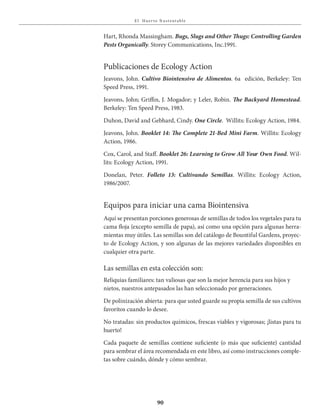 E l Huer to S u stent able
90
Hart, Rhonda Massingham. Bugs, Slugs and Other Thugs: Controlling Garden
Pests Organically. Storey Communications, Inc.1991.
Publicaciones de Ecology Action
Jeavons, John. Cultivo	Biointensivo	de	Alimentos. 6a edición, Berkeley: Ten
Speed Press, 1991.
Jeavons, John; Griffin, J. Mogador; y Leler, Robin. The Backyard Homestead.
Berkeley: Ten Speed Press, 1983.
Duhon, David and Gebhard, Cindy. One Circle. Willits: Ecology Action, 1984.
Jeavons, John. Booklet 14: The Complete 21-Bed Mini Farm. Willits: Ecology
Action, 1986.
Cox, Carol, and Staff. Booklet	26:	Learning	to	Grow	All	Your	Own	Food. Wil-
lits: Ecology Action, 1991.
Donelan, Peter. Folleto 13: Cultivando Semillas. Willits: Ecology Action,
1986/2007.
Equipos para iniciar una cama Biointensiva
Aquí se presentan porciones generosas de semillas de todos los vegetales para tu
cama floja (excepto semilla de papa), así como una opción para algunas herra-
mientas muy útiles. Las semillas son del catálogo de Bountiful Gardens, proyec-
to de Ecology Action, y son algunas de las mejores variedades disponibles en
cualquier otra parte.
Las semillas en esta colección son:
Reliquias familiares: tan valiosas que son la mejor herencia para sus hijos y
nietos, nuestros antepasados las han seleccionado por generaciones.
De polinización abierta: para que usted guarde su propia semilla de sus cultivos
favoritos cuando lo desee.
No tratadas: sin productos químicos, frescas viables y vigorosas; ¡listas para tu
huerto!
Cada paquete de semillas contiene suficiente (o más que suficiente) cantidad
para sembrar el área recomendada en este libro, así como instrucciones comple-
tas sobre cuándo, dónde y cómo sembrar.
 