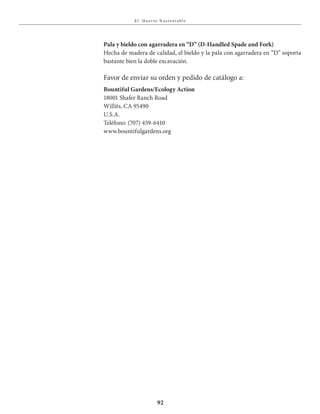 E l Huer to S u stent able
92
Pala y bieldo con agarradera en “D” (D-Handled Spade and Fork)
Hecha de madera de calidad, el bieldo y la pala con agarradera en “D” soporta
bastante bien la doble excavación.
Favor de enviar su orden y pedido de catálogo a:
Bountiful Gardens/Ecology Action
18001 Shafer Ranch Road
Willits, CA 95490
U.S.A.
Teléfono: (707) 459-6410
www.bountifulgardens.org
 