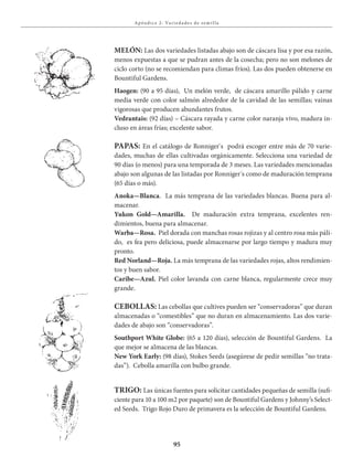95
Apénd ice 2: Va r ied ades de sem i l la
MELÓN: Las dos variedades listadas abajo son de cáscara lisa y por esa razón,
menos expuestas a que se pudran antes de la cosecha; pero no son melones de
ciclo corto (no se recomiendan para climas fríos). Las dos pueden obtenerse en
Bountiful Gardens.
Haogen: (90 a 95 días), Un melón verde, de cáscara amarillo pálido y carne
media verde con color salmón alrededor de la cavidad de las semillas; vainas
vigorosas que producen abundantes frutos.
Vedrantais: (92 días) – Cáscara rayada y carne color naranja vivo, madura in-
cluso en áreas frías; excelente sabor.
PAPAS: En el catálogo de Ronniger`s podrá escoger entre más de 70 varie-
dades, muchas de ellas cultivadas orgánicamente. Selecciona una variedad de
90 días (o menos) para una temporada de 3 meses. Las variedades mencionadas
abajo son algunas de las listadas por Ronniger´s como de maduración temprana
(65 días o más).
Anoka—Blanca. La más temprana de las variedades blancas. Buena para al-
macenar.
Yukon Gold—Amarilla. De maduración extra temprana, excelentes ren-
dimientos, buena para almacenar.
Warba—Rosa. Piel dorada con manchas rosas rojizas y al centro rosa más páli-
do, es fea pero deliciosa, puede almacenarse por largo tiempo y madura muy
pronto.
Red Norland—Roja. La más temprana de las variedades rojas, altos rendimien-
tos y buen sabor.
Caribe—Azul. Piel color lavanda con carne blanca, regularmente crece muy
grande.
CEBOLLAS: Las cebollas que cultives pueden ser “conservadoras” que duran
almacenadas o “comestibles” que no duran en almacenamiento. Las dos varie-
dades de abajo son “conservadoras”.
Southport White Globe: (65 a 120 días), selección de Bountiful Gardens. La
que mejor se almacena de las blancas.
New York Early: (98 días), Stokes Seeds (asegúrese de pedir semillas “no trata-
das”). Cebolla amarilla con bulbo grande.
TRIGO: Las únicas fuentes para solicitar cantidades pequeñas de semilla (sufi-
ciente para 10 a 100 m2 por paquete) son de Bountiful Gardens y Johnny’s Select-
ed Seeds. Trigo Rojo Duro de primavera es la selección de Bountiful Gardens.
 