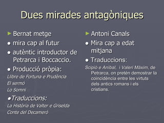 Dues mirades antagòniques Bernat metge ●  mira cap al futur ●  autèntic introductor de Petrarca i Boccaccio. ●  Producció pròpia: Llibre de Fortuna e Prudència El sermó Lo Somni ● Traduccions: La Història de Valter e Griselda Conte del Decameró Antoni Canals ●  Mira cap a edat mitjana ●  Traduccions: Scipió e Aníbal,  i  Valeri Màxim , de Petrarca, on pretén demostrar la coincidència entre les virtuts dels antics romans i els cristians. 