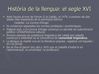 Història de la llengua: el segle XVI Amb l’accés al tron de Ferran II el Catòlic, el 1479, s‘uneixen els dos estats més importants de la península Ibèrica:    Castella i La Corona d’Aragó Es conserven separades les normes jurídiques i econòmiques. Malgrat això, a la Corona d’Aragó comença un període de subordinació política i d’interferència cultural. Primers episodis de substitució lingüística del català pel castellà. Comença a enterbolir-se la consciència de  comunitat lingüística. La llengua es manté viva en la literatura popular, registres col·loquials i en l’ús privat. No és fins el darrer terç del s. XVII que el castellà s’instal·la en l’administració, la universitat i la predicació. 