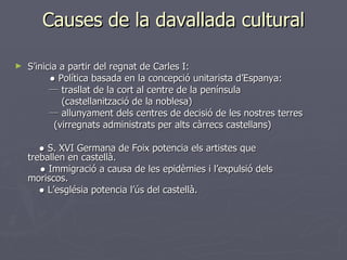 Causes de la davallada cultural S’inicia a partir del regnat de Carles I: ●  Política basada en la concepció unitarista d’Espanya:   ─  trasllat de la cort al centre de la península   (castellanització de la noblesa)   ─  allunyament dels centres de decisió de les nostres terres (virregnats administrats per alts càrrecs castellans)   ●  S. XVI Germana de Foix potencia els artistes que      treballen en castellà.   ●  Immigració a causa de les epidèmies i l’expulsió dels   moriscos. ●  L’església potencia l’ús del castellà. 