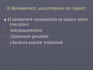 El Renaixement, una primavera de l’esperit ●  El pensament renaixentista es basteix sobre tres pilars: Antropocentrisme Classicisme grecollatí Literatura popular tradicional 