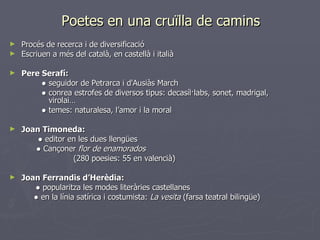 Poetes en una cruïlla de camins Procés de recerca i de diversificació Escriuen a més del català, en castellà i italià Pere Serafí:   ●  seguidor de Petrarca i d'Ausiàs March ●  conrea estrofes de diversos tipus: decasíl·labs, sonet, madrigal,      virolai… ●  temes: naturalesa, l’amor i la moral Joan Timoneda:   ●  editor en les dues llengües   ●  Cançoner  flor de enamorados (280 poesies: 55 en valencià) Joan Ferrandis d’Herèdia:   ●  popularitza les modes literàries castellanes   ●  en la línia satírica i costumista:  La vesita  (farsa teatral bilingüe) 