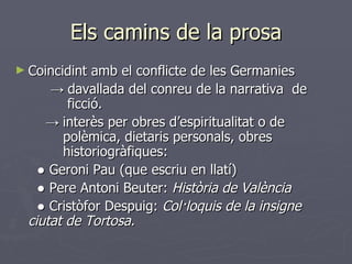 Els camins de la prosa Coincidint amb el conflicte de les Germanies  ->  davallada del conreu de la narrativa  de    ficció.   ->  interès per obres d’espiritualitat o de      polèmica, dietaris personals, obres        historiogràfiques:    ●  Geroni Pau (que escriu en llatí)   ●  Pere Antoni Beuter:  Història de València   ●  Cristòfor Despuig:  Col·loquis de la insigne  ciutat de Tortosa. 