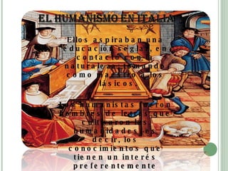 Ellos aspiraban una educación seglar, en contacto con la naturaleza: tomando como maestro a los clásicos. Los humanistas fueron hombres de letras que cultivaron las humanidades, es decir, los conocimientos que tienen un interés preferentemente humano, que formaban y cultivaban al hombre como tal. 