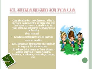 Consideraban los conocimientos, el latín, el griego, como simples instrumentos para conseguir una nueva actitud frente a la vida; amor a la naturaleza  sentido gozoso de la vida y de lo terrenal. La educación humanística no tiene un carácter erudito . Los Humanistas introdujeron el estudio de la lengua y literatura clásicas.  Su influencia fue mayor en la enseñanza y cultura superiores: universidades, institutos, academias, cortes de príncipes, etc.  