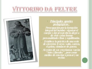 Principales aportes pedagógicos:  Preocupación por la formación integral del hombre: vigorizar el cuerpo y dar al espíritu la alegría de vivir: como formar personalidades finas y equilibradas.  Establece la práctica de una serie de ejercicios físicos: salto, carrera, esgrima, simulacro de guerra. Al centro de sus enseñanzas van las “Artes Liberales” , pero como medios de enseñar a pensar y no recitar. 